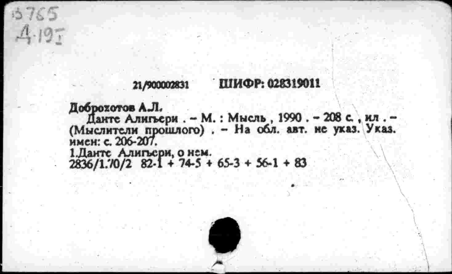 ﻿-4-191
21/900002831 ШИФР: 028319011
■ ■	- ... \'- -.Г'.- •
Доброхотов А Л
Данте Алигьери . - М.: Мысль , 1990 . - 208 с , ил . -(Мыслители прошлого) . - На обл. авт. ие указ. Указ, имен: с. 206-207.
1.Даите Алигьери, о нем.
2836/17/0/2 82-1 + 74-5 + 65-3 + 56-1 + 83